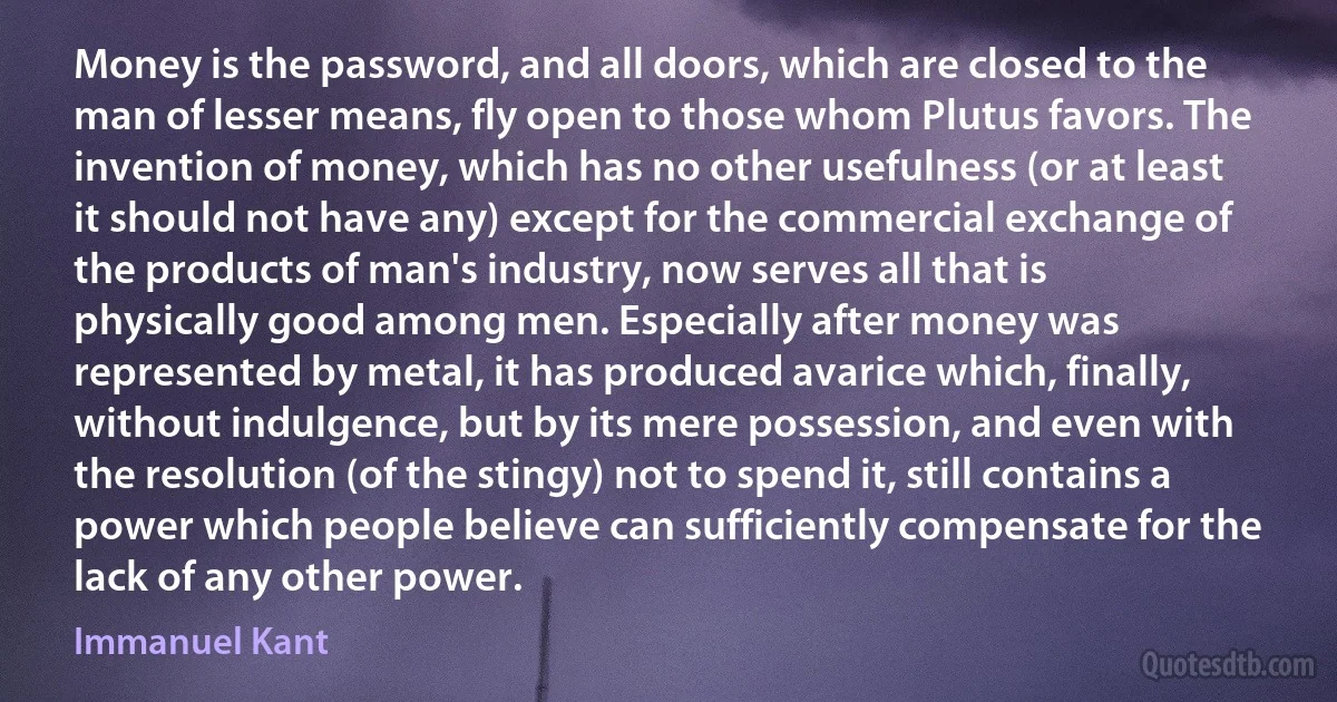 Money is the password, and all doors, which are closed to the man of lesser means, fly open to those whom Plutus favors. The invention of money, which has no other usefulness (or at least it should not have any) except for the commercial exchange of the products of man's industry, now serves all that is physically good among men. Especially after money was represented by metal, it has produced avarice which, finally, without indulgence, but by its mere possession, and even with the resolution (of the stingy) not to spend it, still contains a power which people believe can sufficiently compensate for the lack of any other power. (Immanuel Kant)