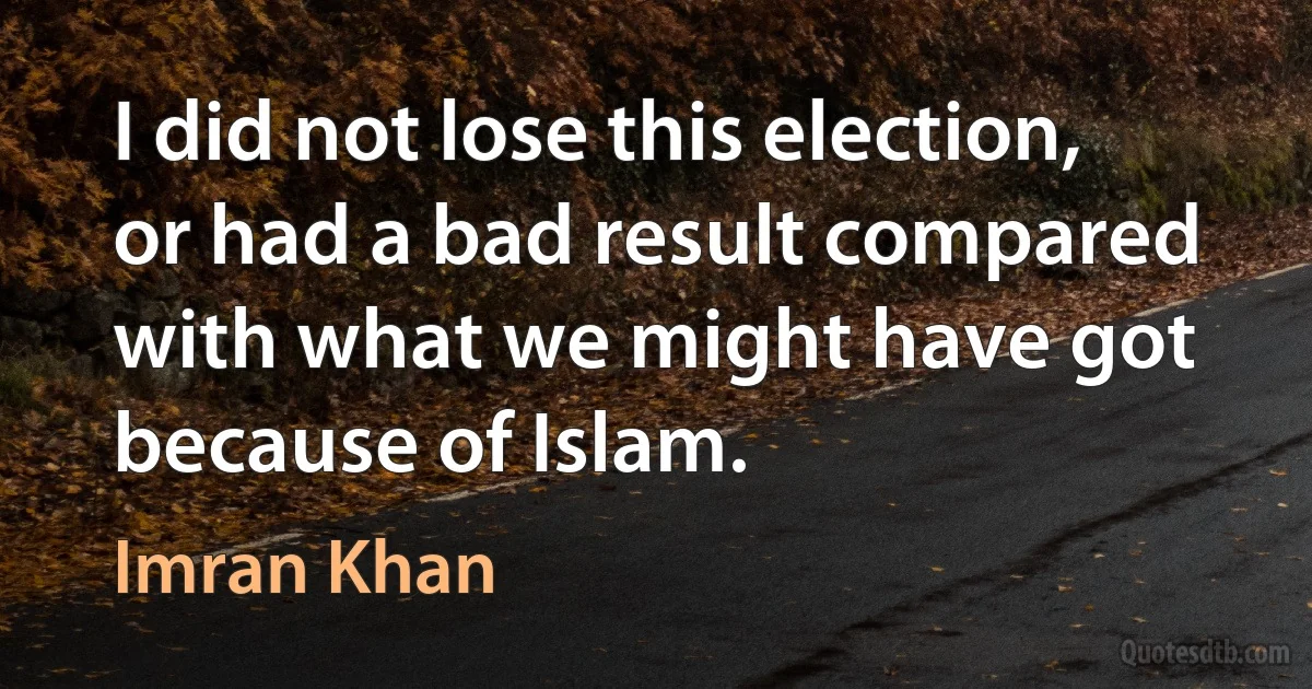 I did not lose this election, or had a bad result compared with what we might have got because of Islam. (Imran Khan)