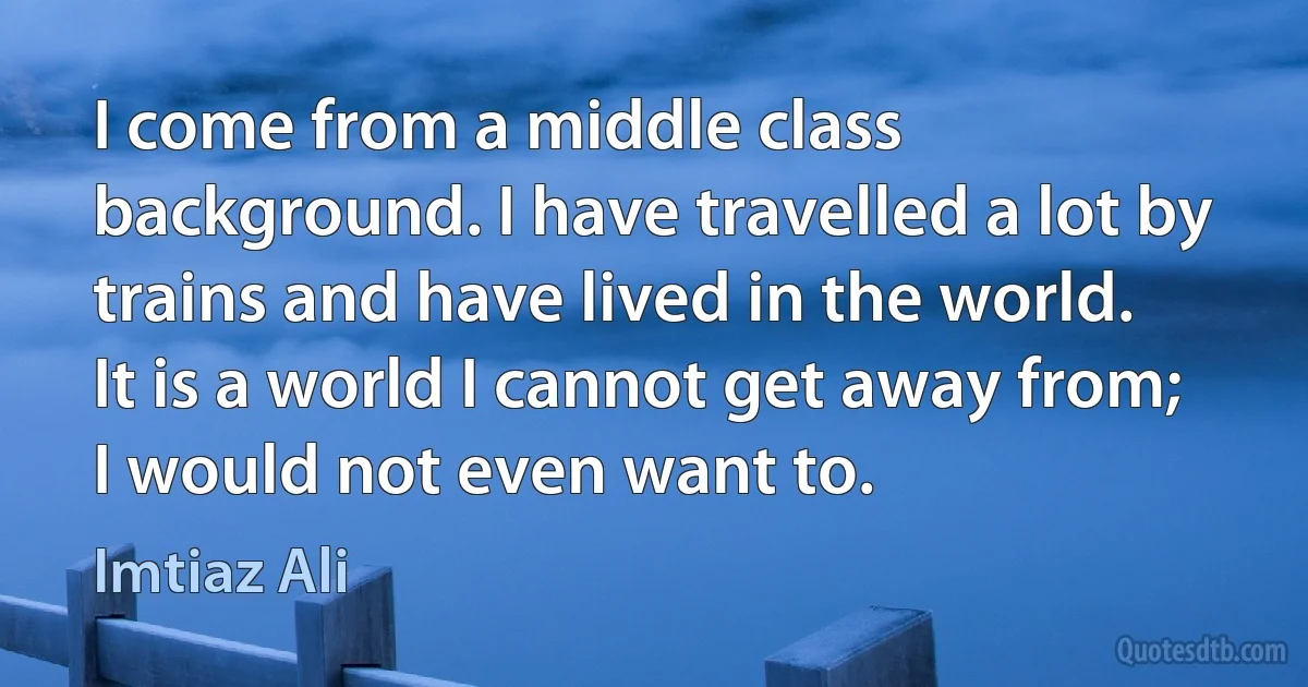 I come from a middle class background. I have travelled a lot by trains and have lived in the world. It is a world I cannot get away from; I would not even want to. (Imtiaz Ali)