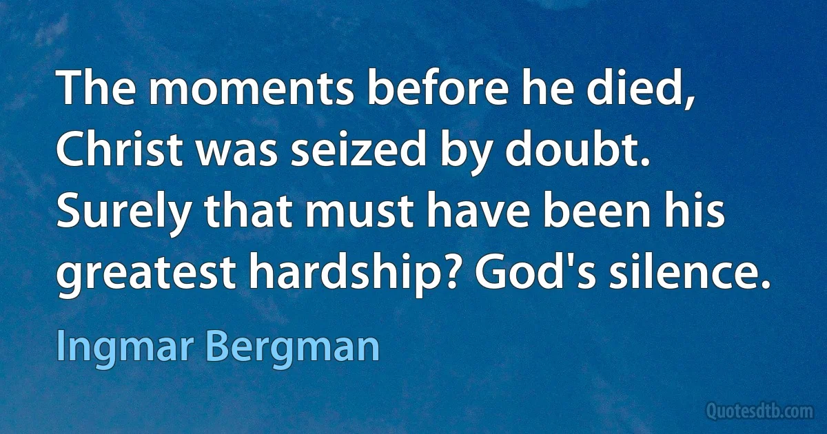 The moments before he died, Christ was seized by doubt. Surely that must have been his greatest hardship? God's silence. (Ingmar Bergman)