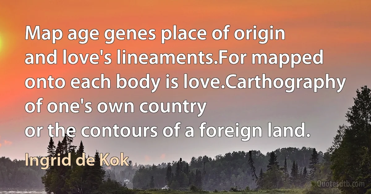 Map age genes place of origin
and love's lineaments.For mapped onto each body is love.Carthography of one's own country
or the contours of a foreign land. (Ingrid de Kok)