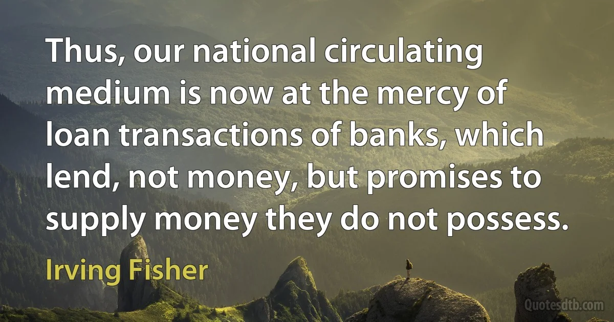 Thus, our national circulating medium is now at the mercy of loan transactions of banks, which lend, not money, but promises to supply money they do not possess. (Irving Fisher)