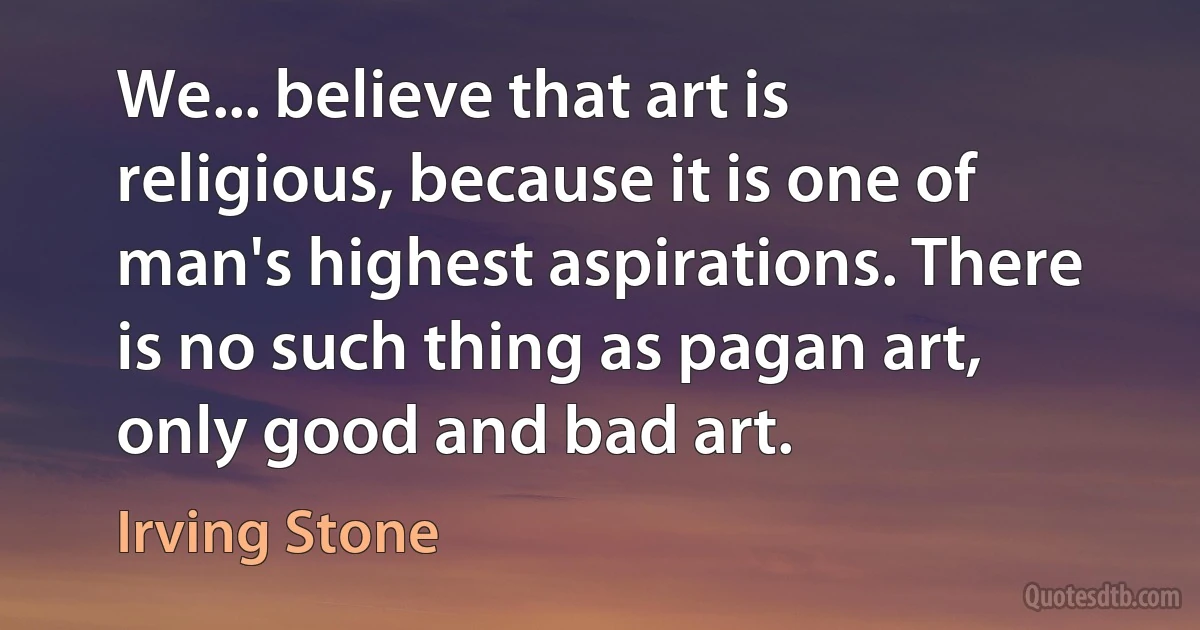 We... believe that art is religious, because it is one of man's highest aspirations. There is no such thing as pagan art, only good and bad art. (Irving Stone)