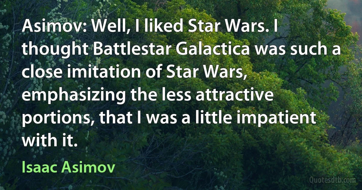 Asimov: Well, I liked Star Wars. I thought Battlestar Galactica was such a close imitation of Star Wars, emphasizing the less attractive portions, that I was a little impatient with it. (Isaac Asimov)