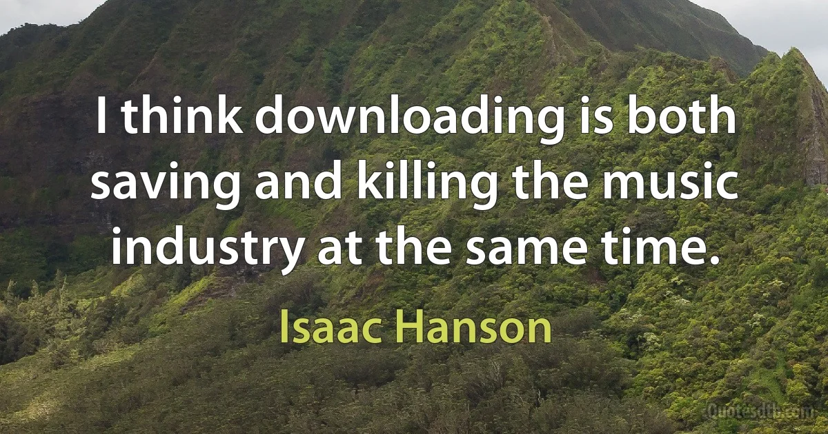 I think downloading is both saving and killing the music industry at the same time. (Isaac Hanson)