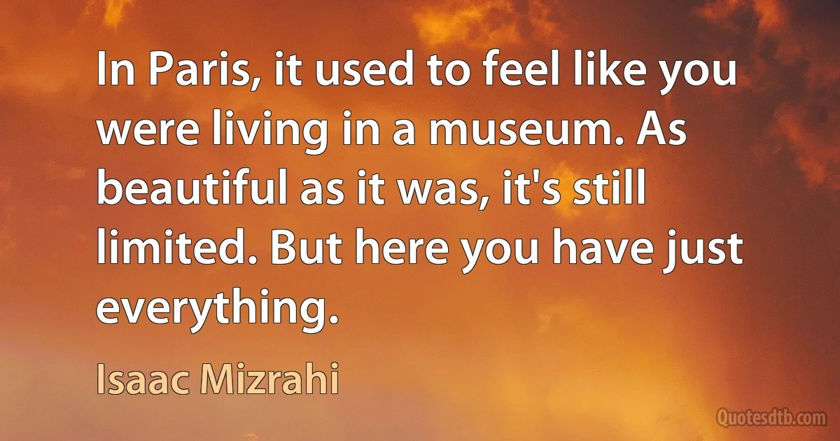 In Paris, it used to feel like you were living in a museum. As beautiful as it was, it's still limited. But here you have just everything. (Isaac Mizrahi)