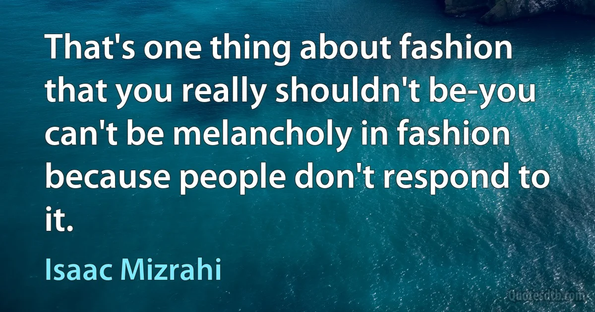 That's one thing about fashion that you really shouldn't be-you can't be melancholy in fashion because people don't respond to it. (Isaac Mizrahi)