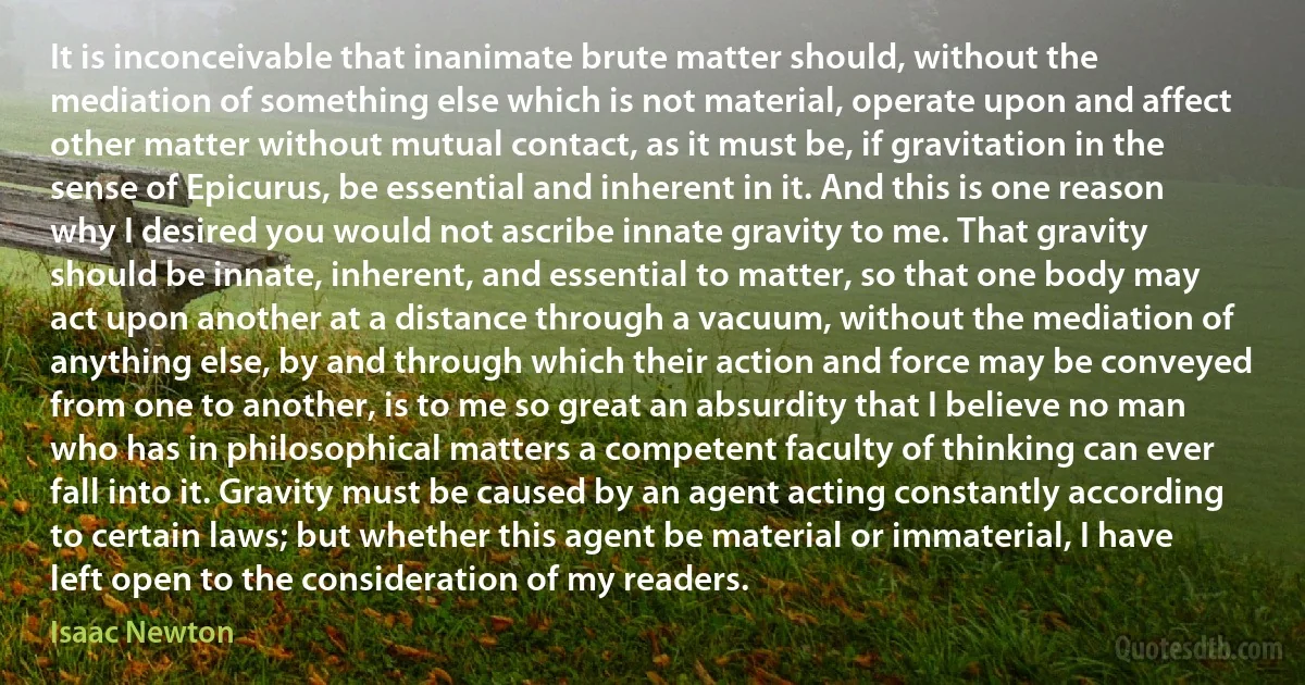 It is inconceivable that inanimate brute matter should, without the mediation of something else which is not material, operate upon and affect other matter without mutual contact, as it must be, if gravitation in the sense of Epicurus, be essential and inherent in it. And this is one reason why I desired you would not ascribe innate gravity to me. That gravity should be innate, inherent, and essential to matter, so that one body may act upon another at a distance through a vacuum, without the mediation of anything else, by and through which their action and force may be conveyed from one to another, is to me so great an absurdity that I believe no man who has in philosophical matters a competent faculty of thinking can ever fall into it. Gravity must be caused by an agent acting constantly according to certain laws; but whether this agent be material or immaterial, I have left open to the consideration of my readers. (Isaac Newton)