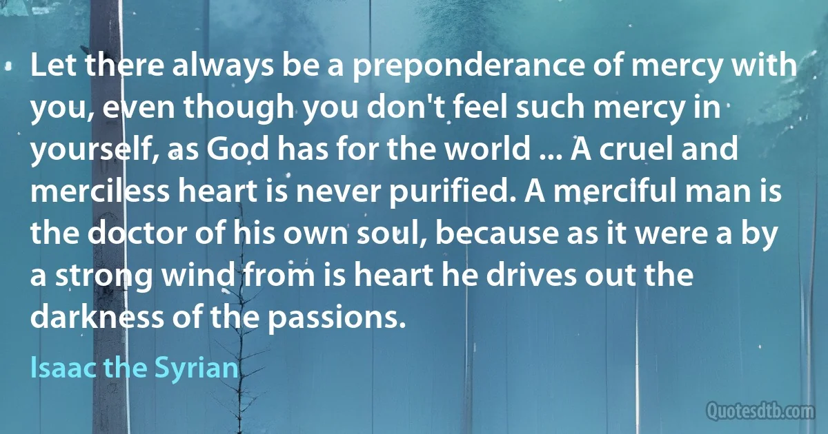 Let there always be a preponderance of mercy with you, even though you don't feel such mercy in yourself, as God has for the world ... A cruel and merciless heart is never purified. A merciful man is the doctor of his own soul, because as it were a by a strong wind from is heart he drives out the darkness of the passions. (Isaac the Syrian)