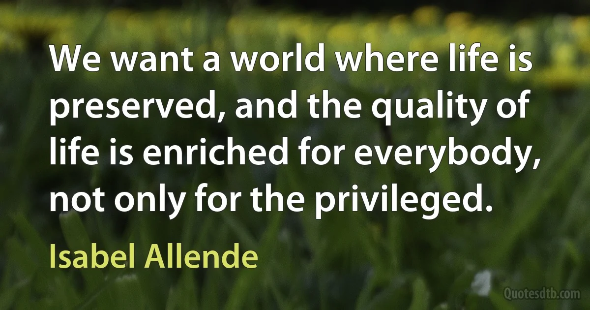 We want a world where life is preserved, and the quality of life is enriched for everybody, not only for the privileged. (Isabel Allende)