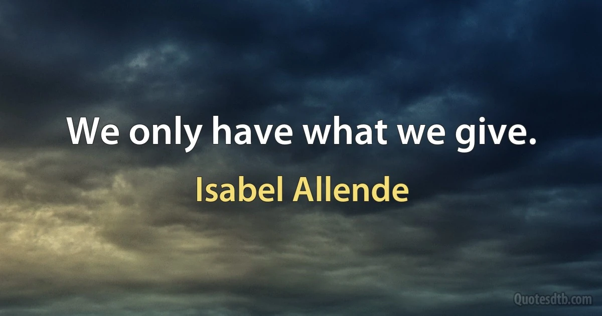 We only have what we give. (Isabel Allende)