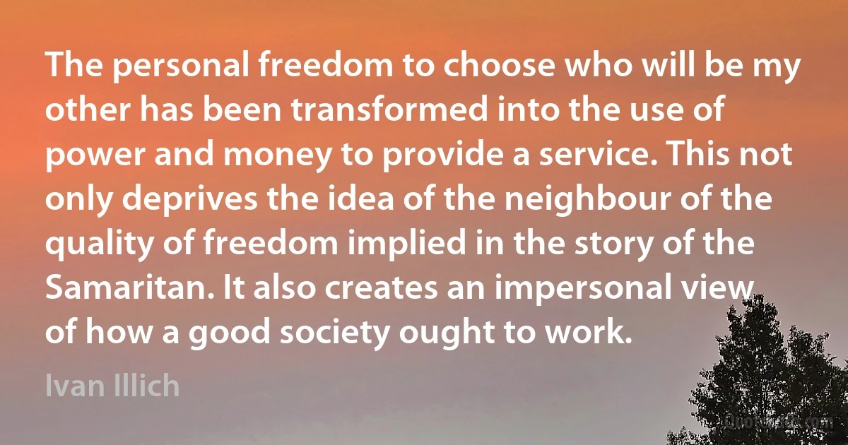 The personal freedom to choose who will be my other has been transformed into the use of power and money to provide a service. This not only deprives the idea of the neighbour of the quality of freedom implied in the story of the Samaritan. It also creates an impersonal view of how a good society ought to work. (Ivan Illich)