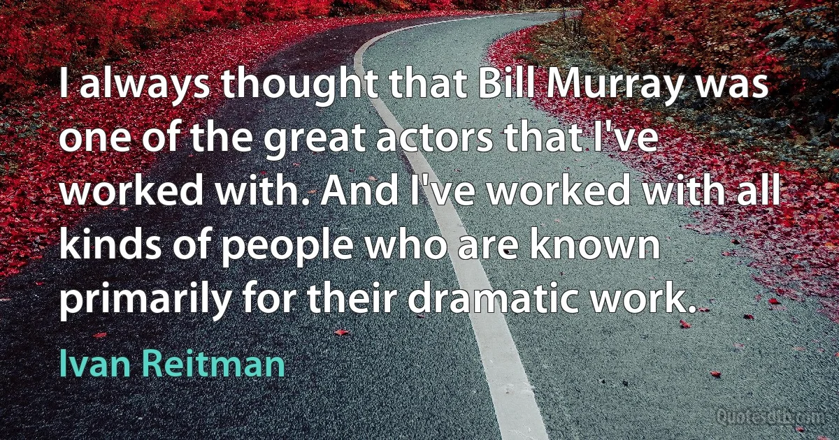 I always thought that Bill Murray was one of the great actors that I've worked with. And I've worked with all kinds of people who are known primarily for their dramatic work. (Ivan Reitman)