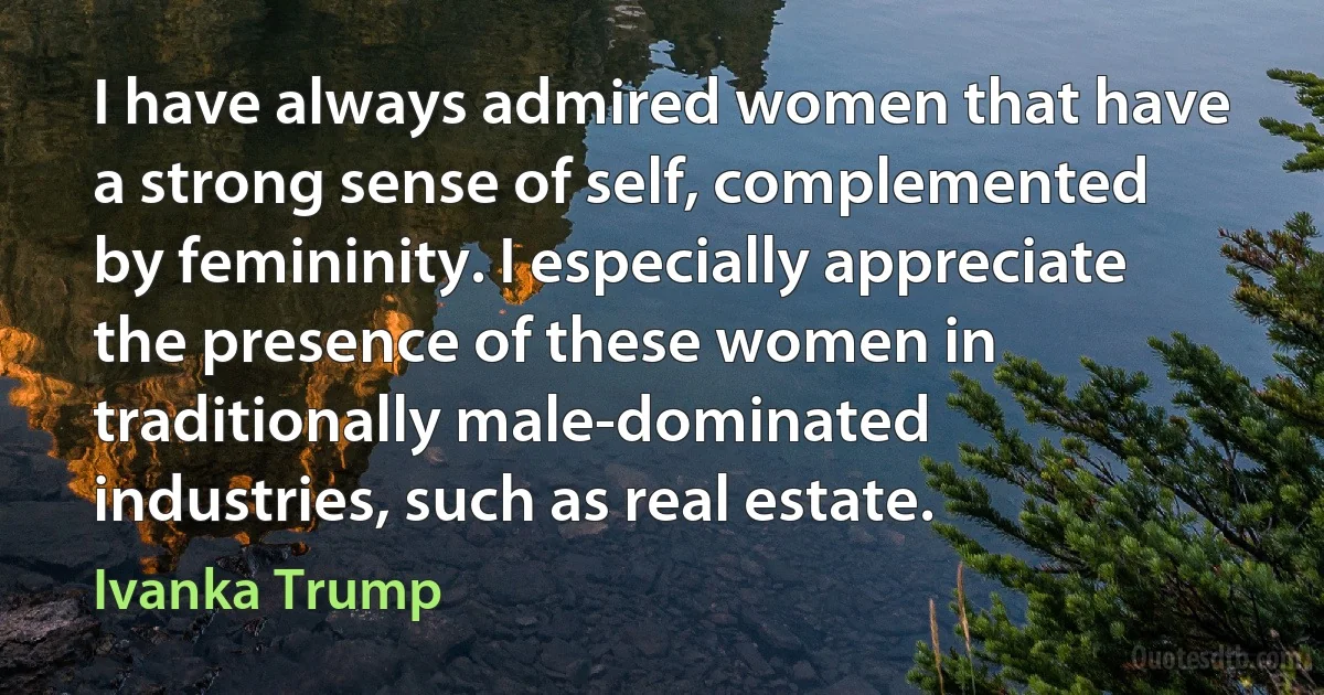 I have always admired women that have a strong sense of self, complemented by femininity. I especially appreciate the presence of these women in traditionally male-dominated industries, such as real estate. (Ivanka Trump)