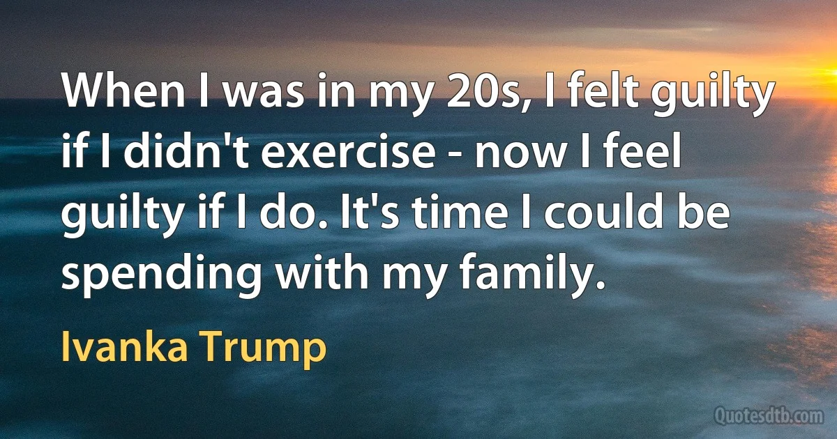 When I was in my 20s, I felt guilty if I didn't exercise - now I feel guilty if I do. It's time I could be spending with my family. (Ivanka Trump)