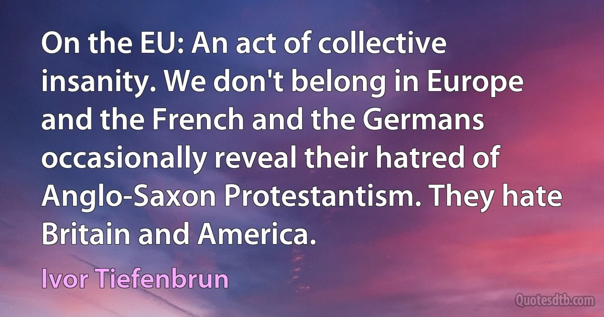 On the EU: An act of collective insanity. We don't belong in Europe and the French and the Germans occasionally reveal their hatred of Anglo-Saxon Protestantism. They hate Britain and America. (Ivor Tiefenbrun)