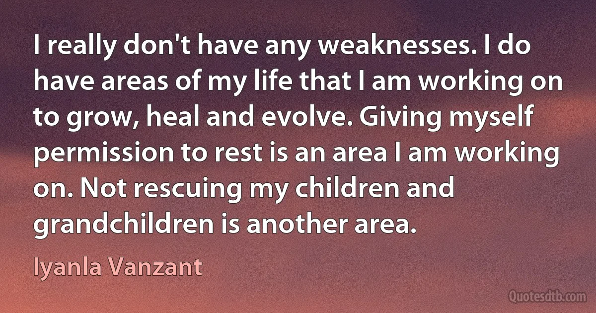 I really don't have any weaknesses. I do have areas of my life that I am working on to grow, heal and evolve. Giving myself permission to rest is an area I am working on. Not rescuing my children and grandchildren is another area. (Iyanla Vanzant)