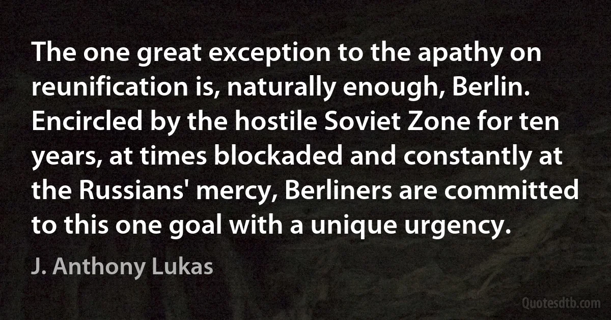 The one great exception to the apathy on reunification is, naturally enough, Berlin. Encircled by the hostile Soviet Zone for ten years, at times blockaded and constantly at the Russians' mercy, Berliners are committed to this one goal with a unique urgency. (J. Anthony Lukas)