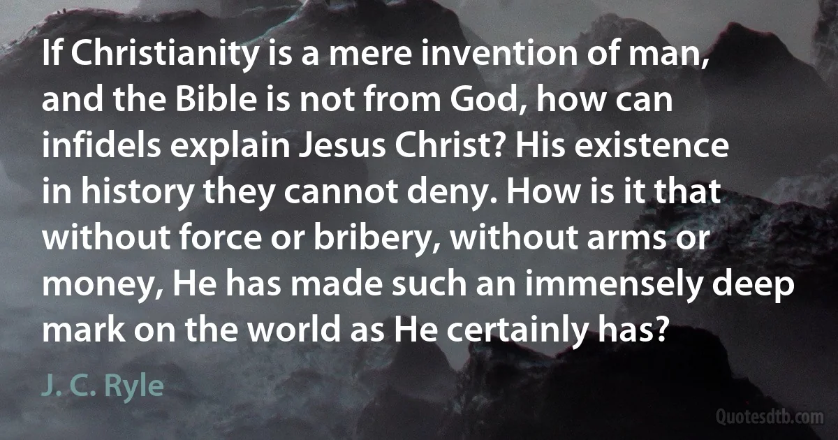 If Christianity is a mere invention of man, and the Bible is not from God, how can infidels explain Jesus Christ? His existence in history they cannot deny. How is it that without force or bribery, without arms or money, He has made such an immensely deep mark on the world as He certainly has? (J. C. Ryle)