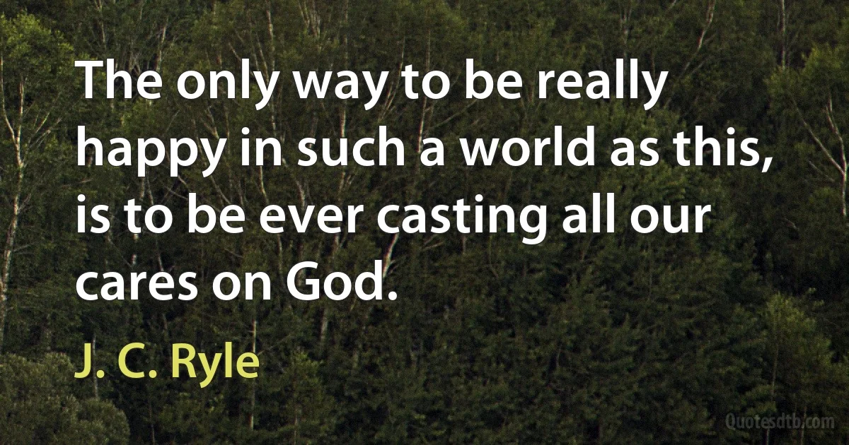 The only way to be really happy in such a world as this, is to be ever casting all our cares on God. (J. C. Ryle)