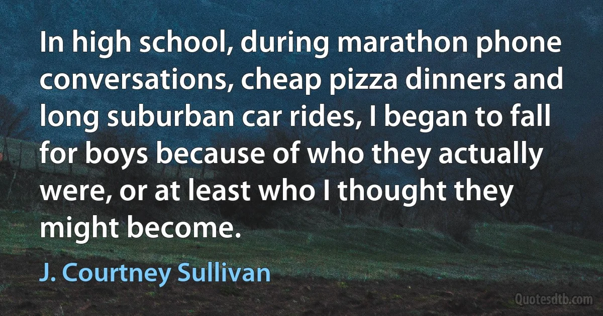 In high school, during marathon phone conversations, cheap pizza dinners and long suburban car rides, I began to fall for boys because of who they actually were, or at least who I thought they might become. (J. Courtney Sullivan)