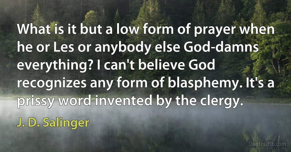 What is it but a low form of prayer when he or Les or anybody else God-damns everything? I can't believe God recognizes any form of blasphemy. It's a prissy word invented by the clergy. (J. D. Salinger)