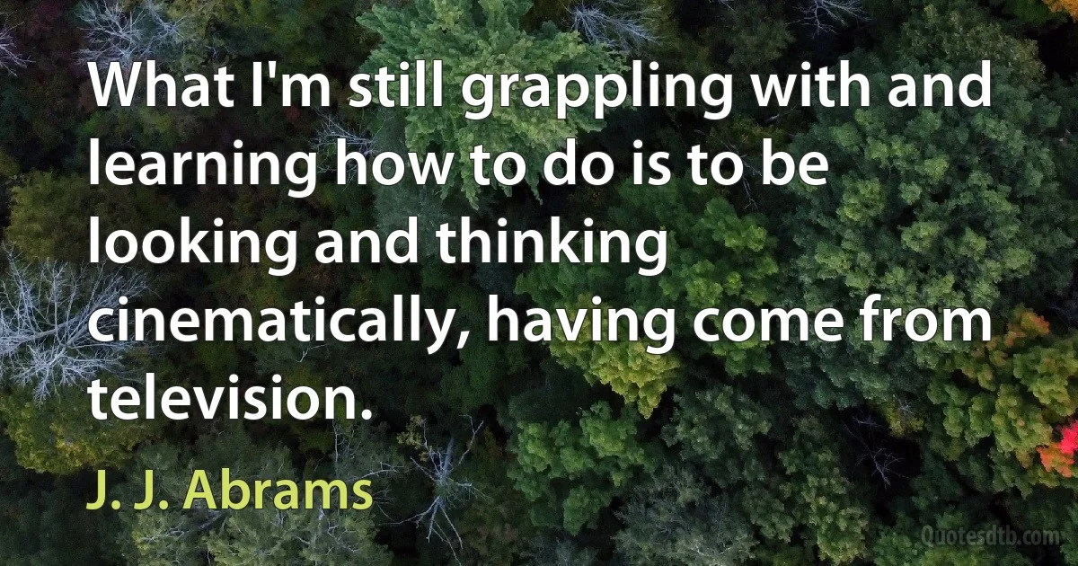 What I'm still grappling with and learning how to do is to be looking and thinking cinematically, having come from television. (J. J. Abrams)