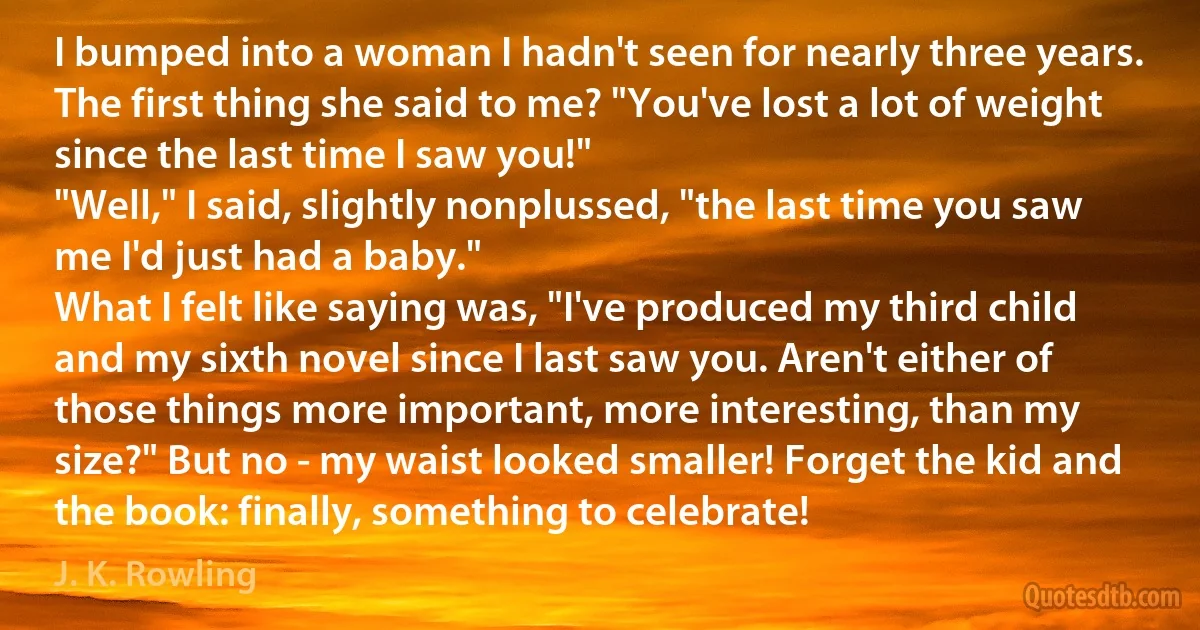 I bumped into a woman I hadn't seen for nearly three years. The first thing she said to me? "You've lost a lot of weight since the last time I saw you!"
"Well," I said, slightly nonplussed, "the last time you saw me I'd just had a baby."
What I felt like saying was, "I've produced my third child and my sixth novel since I last saw you. Aren't either of those things more important, more interesting, than my size?" But no - my waist looked smaller! Forget the kid and the book: finally, something to celebrate! (J. K. Rowling)