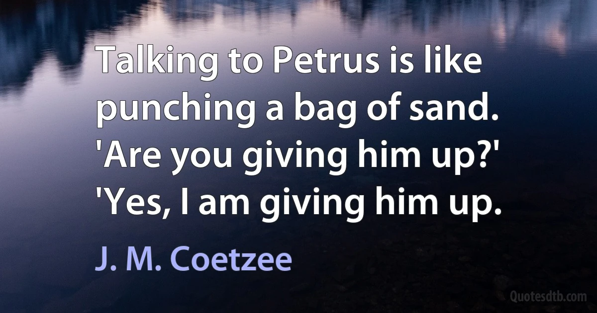 Talking to Petrus is like punching a bag of sand.
'Are you giving him up?'
'Yes, I am giving him up. (J. M. Coetzee)