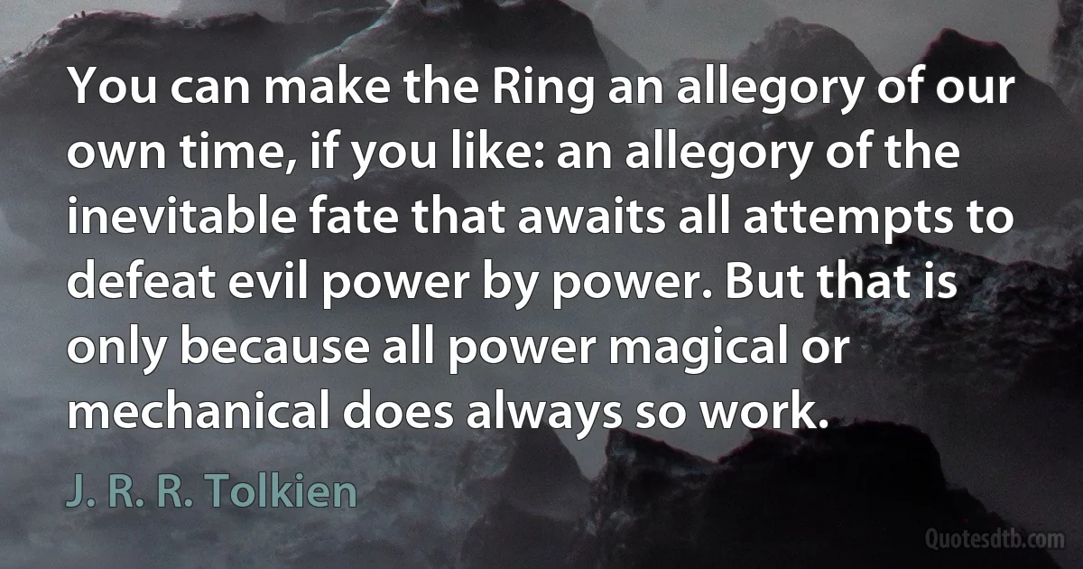 You can make the Ring an allegory of our own time, if you like: an allegory of the inevitable fate that awaits all attempts to defeat evil power by power. But that is only because all power magical or mechanical does always so work. (J. R. R. Tolkien)