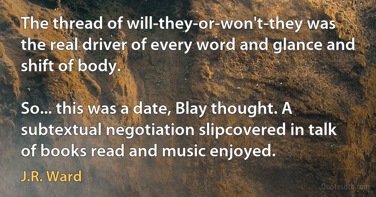 The thread of will-they-or-won't-they was the real driver of every word and glance and shift of body.

So... this was a date, Blay thought. A subtextual negotiation slipcovered in talk of books read and music enjoyed. (J.R. Ward)