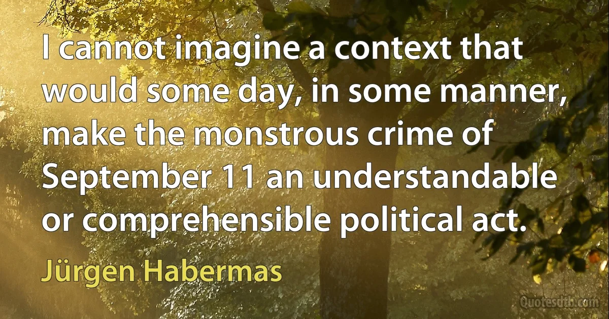 I cannot imagine a context that would some day, in some manner, make the monstrous crime of September 11 an understandable or comprehensible political act. (Jürgen Habermas)