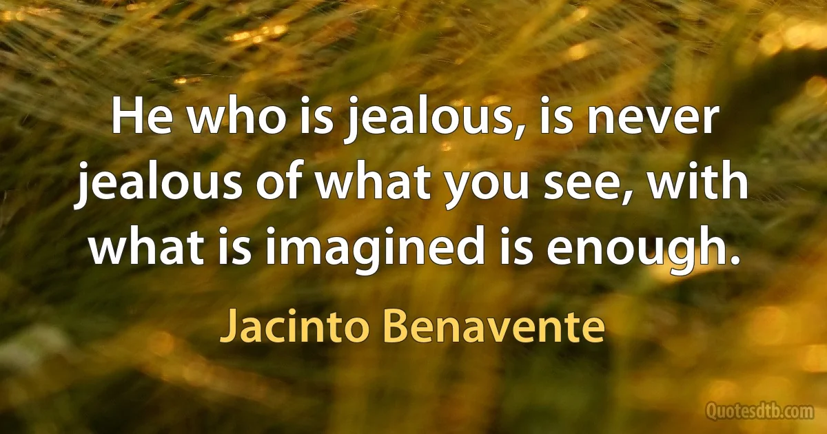 He who is jealous, is never jealous of what you see, with what is imagined is enough. (Jacinto Benavente)