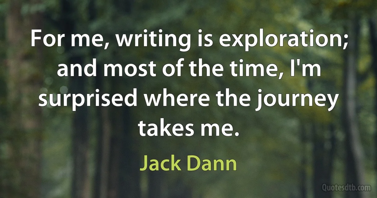 For me, writing is exploration; and most of the time, I'm surprised where the journey takes me. (Jack Dann)