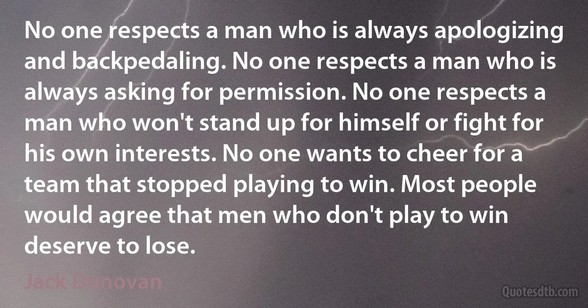 No one respects a man who is always apologizing and backpedaling. No one respects a man who is always asking for permission. No one respects a man who won't stand up for himself or fight for his own interests. No one wants to cheer for a team that stopped playing to win. Most people would agree that men who don't play to win deserve to lose. (Jack Donovan)