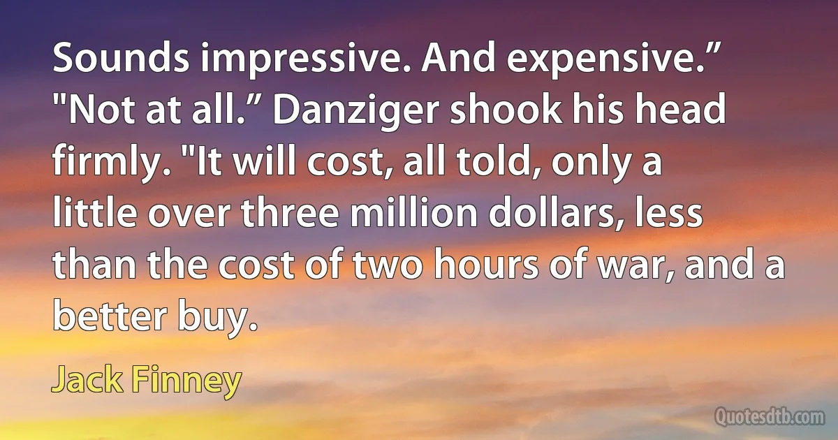 Sounds impressive. And expensive.”
"Not at all.” Danziger shook his head firmly. "It will cost, all told, only a little over three million dollars, less than the cost of two hours of war, and a better buy. (Jack Finney)