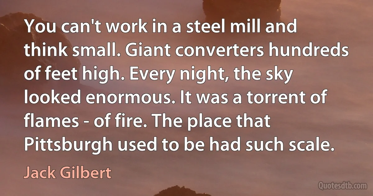 You can't work in a steel mill and think small. Giant converters hundreds of feet high. Every night, the sky looked enormous. It was a torrent of flames - of fire. The place that Pittsburgh used to be had such scale. (Jack Gilbert)