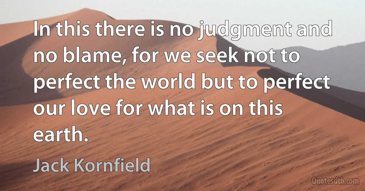 In this there is no judgment and no blame, for we seek not to perfect the world but to perfect our love for what is on this earth. (Jack Kornfield)