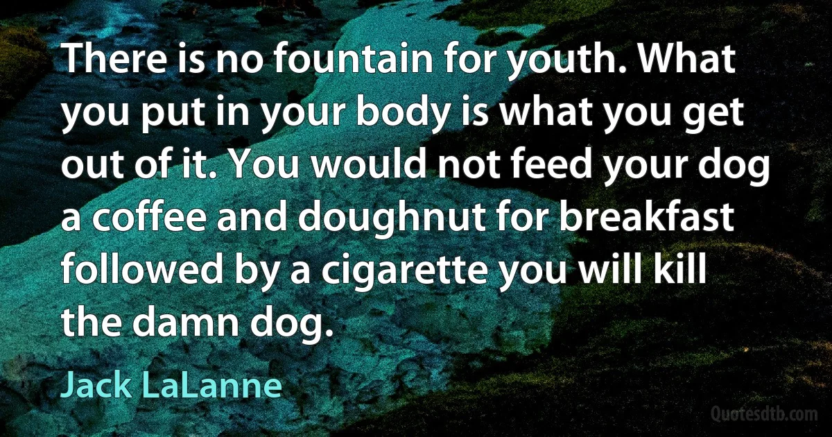 There is no fountain for youth. What you put in your body is what you get out of it. You would not feed your dog a coffee and doughnut for breakfast followed by a cigarette you will kill the damn dog. (Jack LaLanne)