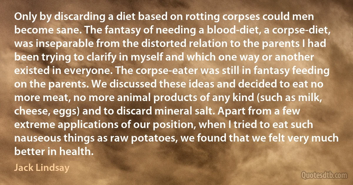 Only by discarding a diet based on rotting corpses could men become sane. The fantasy of needing a blood-diet, a corpse-diet, was inseparable from the distorted relation to the parents I had been trying to clarify in myself and which one way or another existed in everyone. The corpse-eater was still in fantasy feeding on the parents. We discussed these ideas and decided to eat no more meat, no more animal products of any kind (such as milk, cheese, eggs) and to discard mineral salt. Apart from a few extreme applications of our position, when I tried to eat such nauseous things as raw potatoes, we found that we felt very much better in health. (Jack Lindsay)