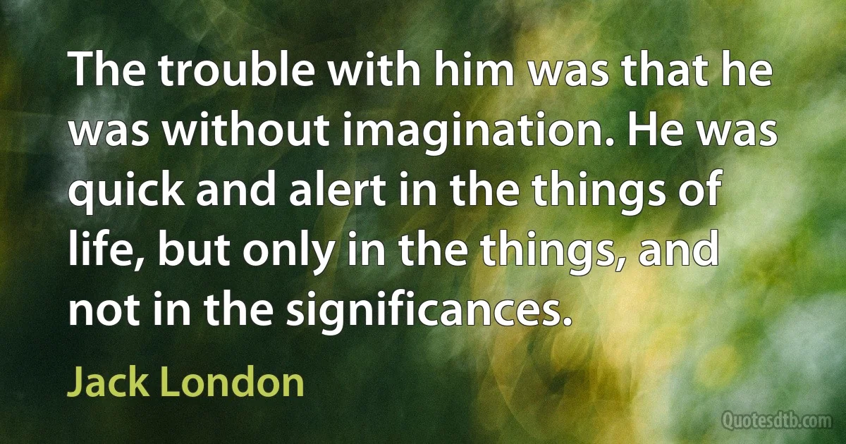 The trouble with him was that he was without imagination. He was quick and alert in the things of life, but only in the things, and not in the significances. (Jack London)