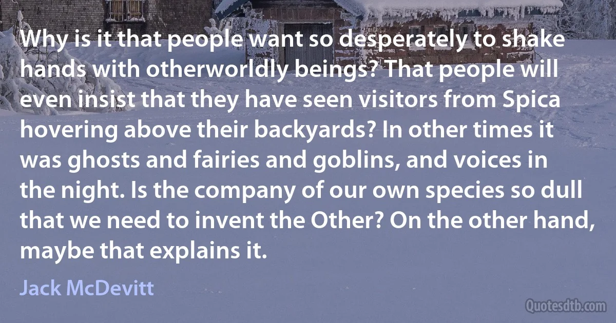 Why is it that people want so desperately to shake hands with otherworldly beings? That people will even insist that they have seen visitors from Spica hovering above their backyards? In other times it was ghosts and fairies and goblins, and voices in the night. Is the company of our own species so dull that we need to invent the Other? On the other hand, maybe that explains it. (Jack McDevitt)