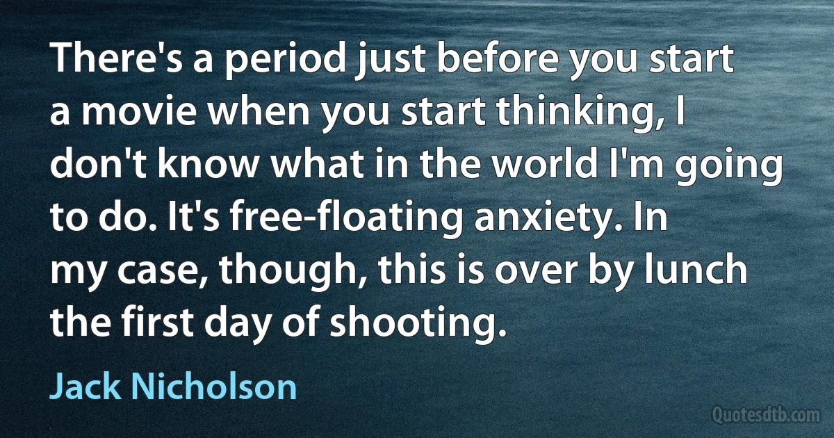 There's a period just before you start a movie when you start thinking, I don't know what in the world I'm going to do. It's free-floating anxiety. In my case, though, this is over by lunch the first day of shooting. (Jack Nicholson)