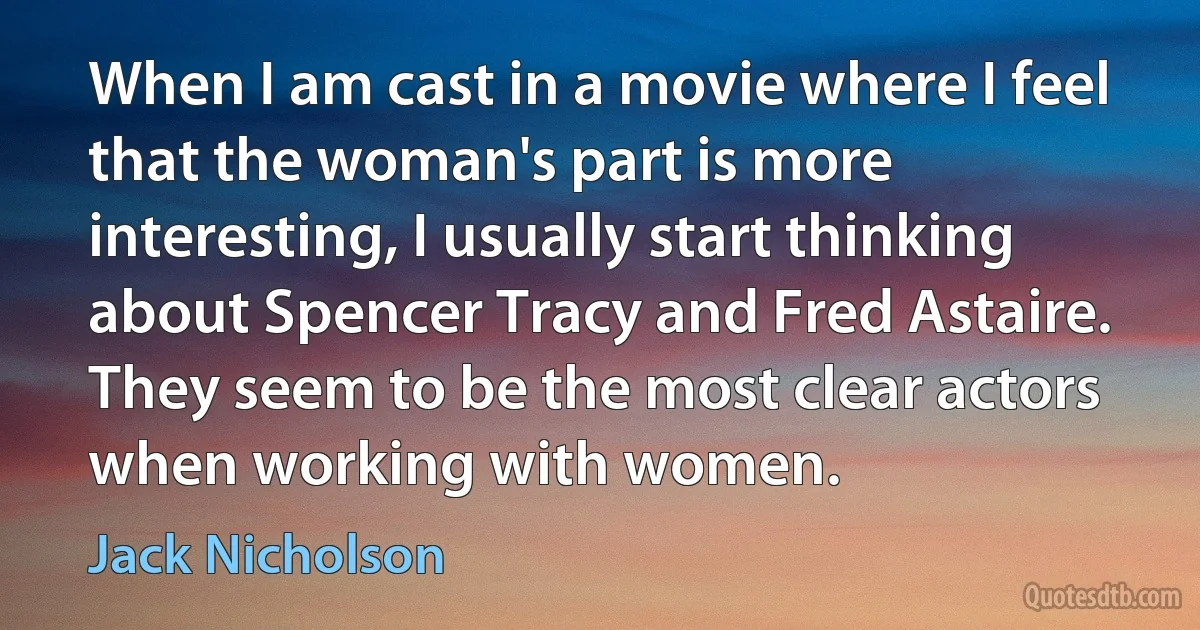 When I am cast in a movie where I feel that the woman's part is more interesting, I usually start thinking about Spencer Tracy and Fred Astaire. They seem to be the most clear actors when working with women. (Jack Nicholson)