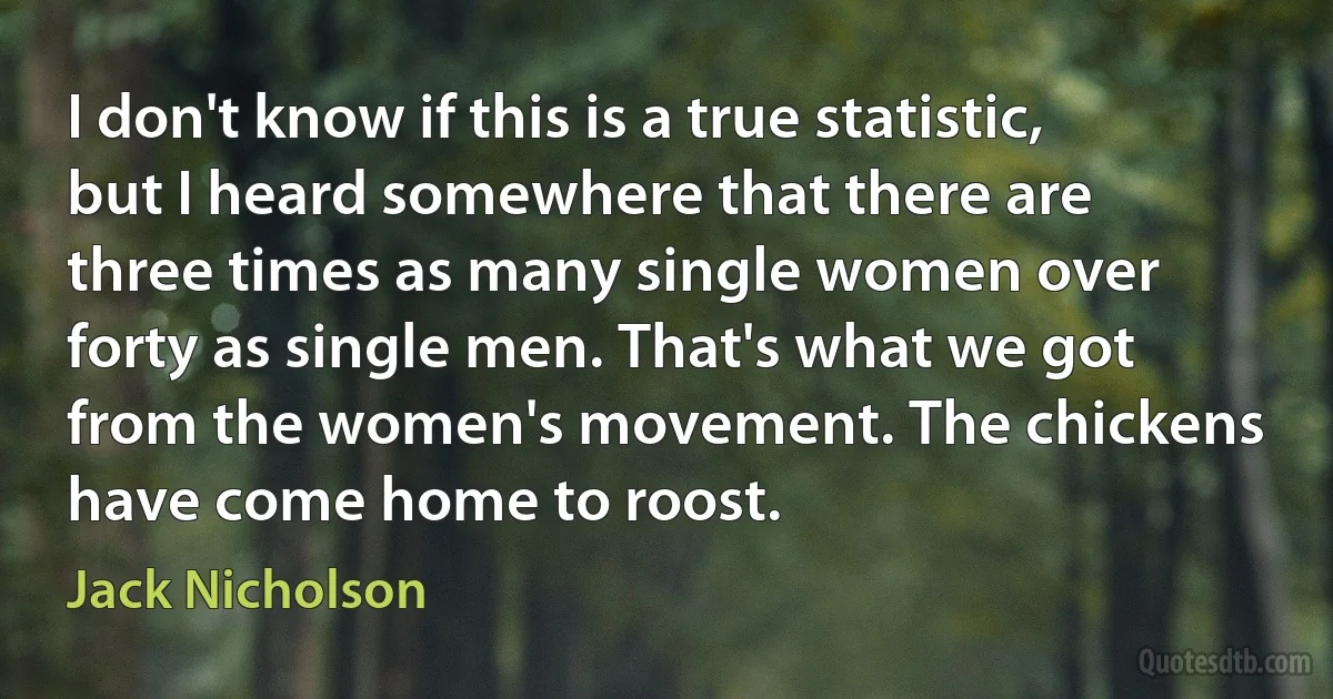 I don't know if this is a true statistic, but I heard somewhere that there are three times as many single women over forty as single men. That's what we got from the women's movement. The chickens have come home to roost. (Jack Nicholson)