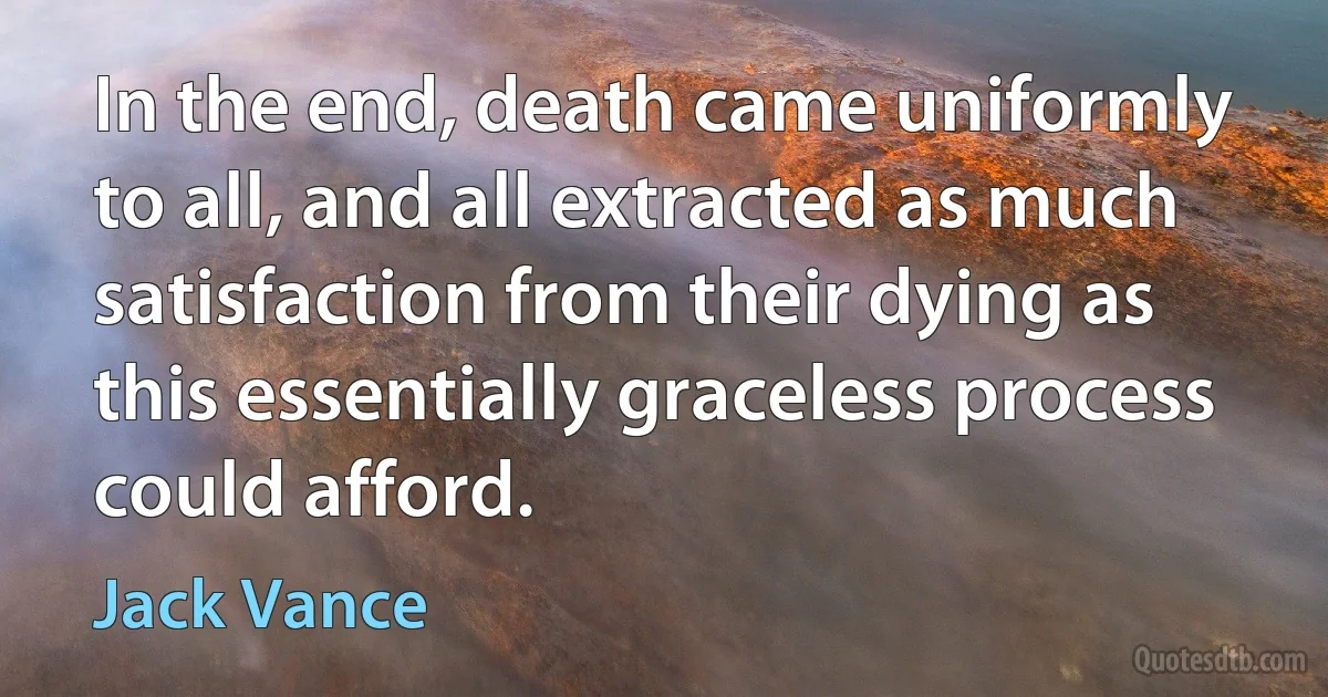 In the end, death came uniformly to all, and all extracted as much satisfaction from their dying as this essentially graceless process could afford. (Jack Vance)