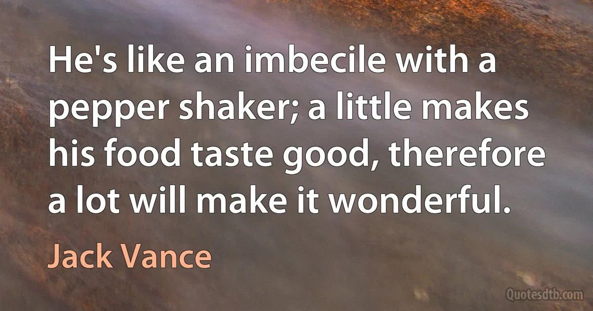 He's like an imbecile with a pepper shaker; a little makes his food taste good, therefore a lot will make it wonderful. (Jack Vance)