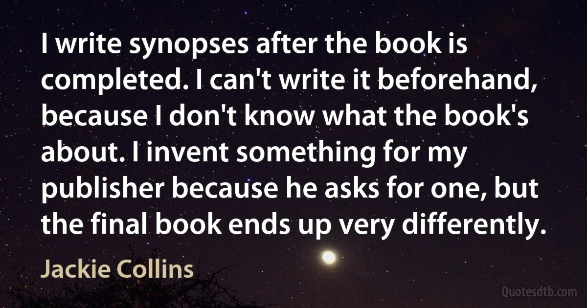 I write synopses after the book is completed. I can't write it beforehand, because I don't know what the book's about. I invent something for my publisher because he asks for one, but the final book ends up very differently. (Jackie Collins)