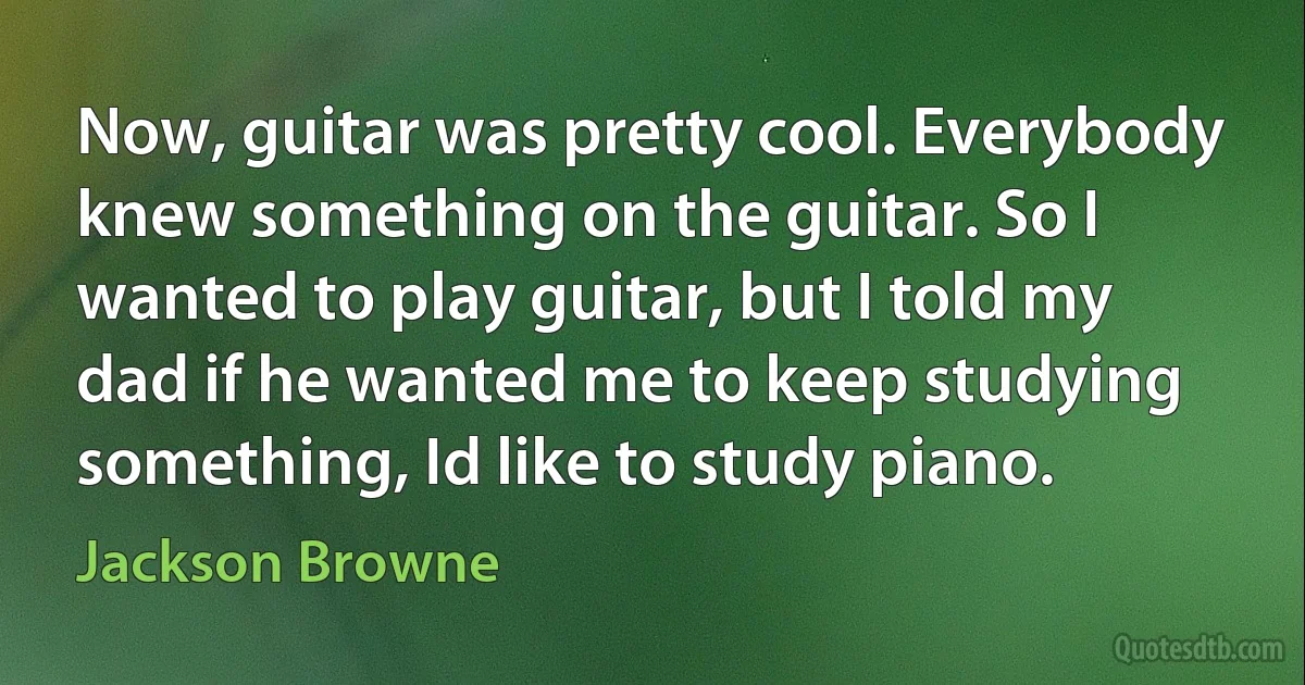 Now, guitar was pretty cool. Everybody knew something on the guitar. So I wanted to play guitar, but I told my dad if he wanted me to keep studying something, Id like to study piano. (Jackson Browne)