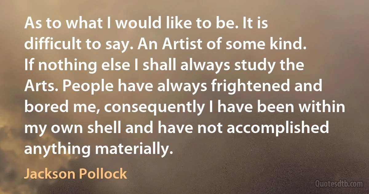 As to what I would like to be. It is difficult to say. An Artist of some kind. If nothing else I shall always study the Arts. People have always frightened and bored me, consequently I have been within my own shell and have not accomplished anything materially. (Jackson Pollock)